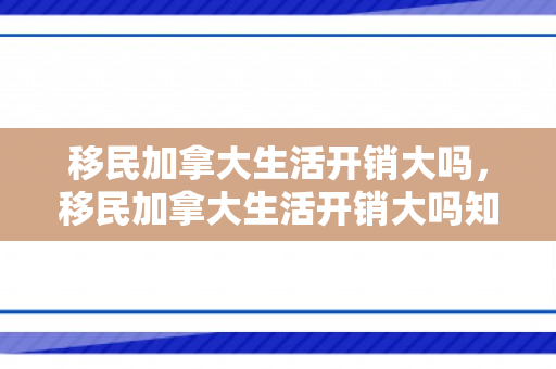 移民加拿大生活开销大吗，移民加拿大生活开销大吗知乎