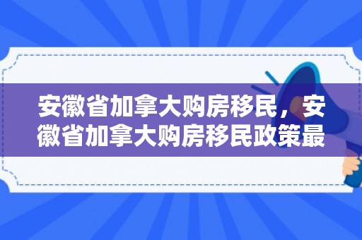 安徽省加拿大购房移民，安徽省加拿大购房移民政策最新