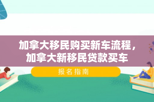 加拿大移民购买新车流程，加拿大新移民贷款买车
