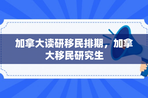 加拿大读研移民排期，加拿大移民研究生