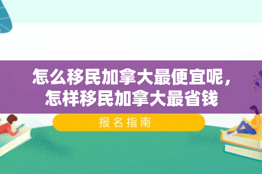 怎么移民加拿大最便宜呢，怎样移民加拿大最省钱