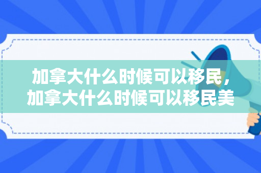 加拿大什么时候可以移民，加拿大什么时候可以移民美国