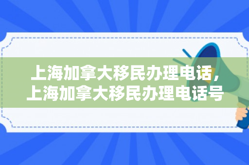 上海加拿大移民办理电话，上海加拿大移民办理电话号码