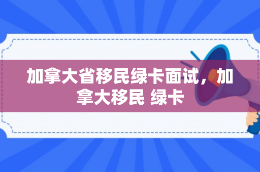 加拿大省移民绿卡面试，加拿大移民 绿卡