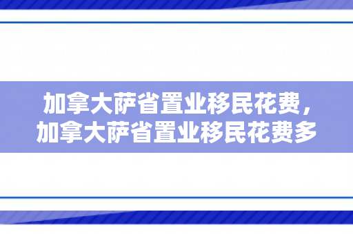 加拿大萨省置业移民花费，加拿大萨省置业移民花费多少