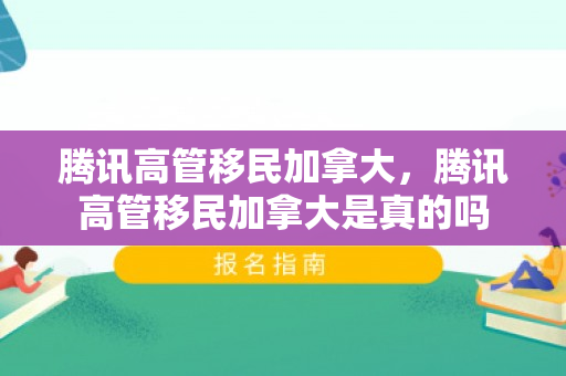 腾讯高管移民加拿大，腾讯高管移民加拿大是真的吗