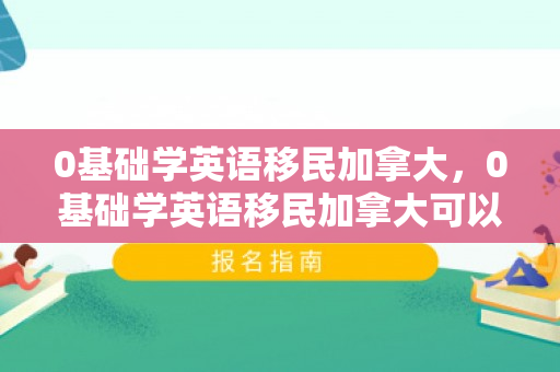 0基础学英语移民加拿大，0基础学英语移民加拿大可以吗