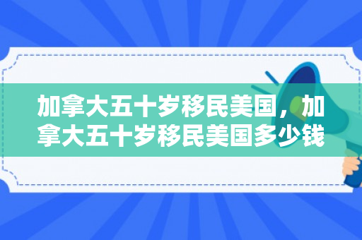 加拿大五十岁移民美国，加拿大五十岁移民美国多少钱