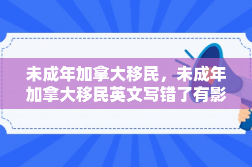 未成年加拿大移民，未成年加拿大移民英文写错了有影响吗