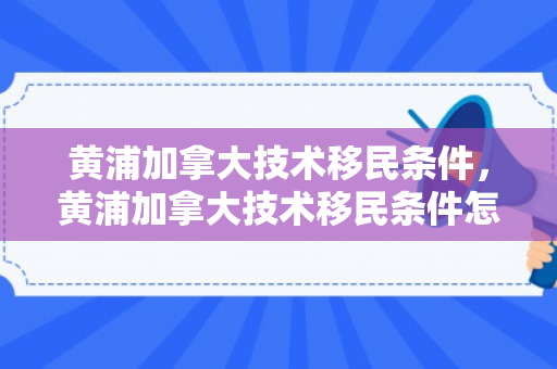 黄浦加拿大技术移民条件，黄浦加拿大技术移民条件怎么样