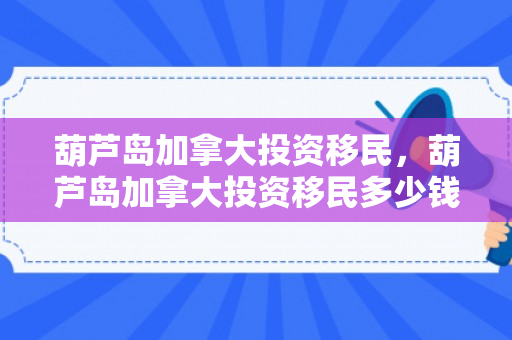葫芦岛加拿大投资移民，葫芦岛加拿大投资移民多少钱