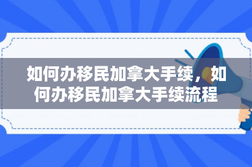 如何办移民加拿大手续，如何办移民加拿大手续流程