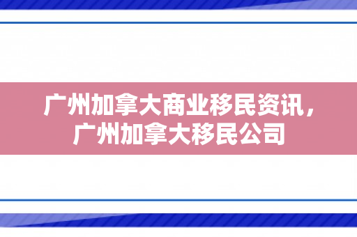 广州加拿大商业移民资讯，广州加拿大移民公司