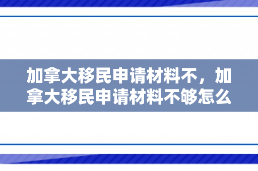 加拿大移民申请材料不，加拿大移民申请材料不够怎么办