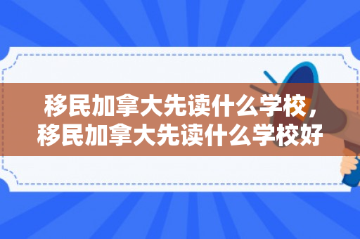 移民加拿大先读什么学校，移民加拿大先读什么学校好