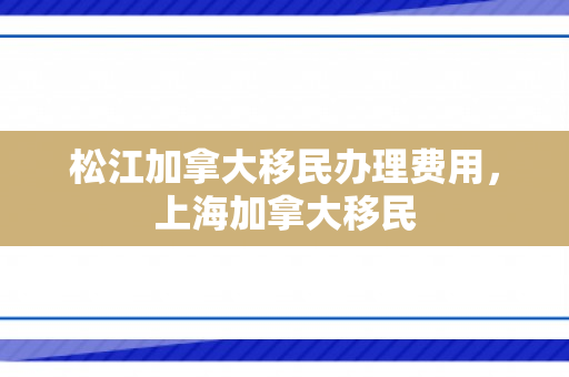 松江加拿大移民办理费用，上海加拿大移民