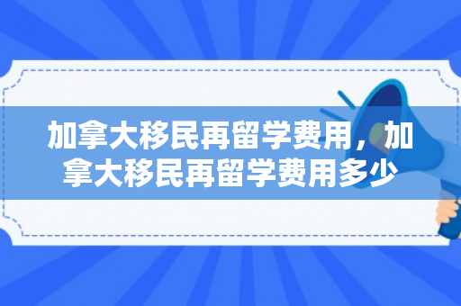 加拿大移民再留学费用，加拿大移民再留学费用多少