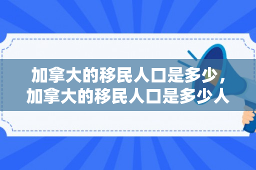 加拿大的移民人口是多少，加拿大的移民人口是多少人
