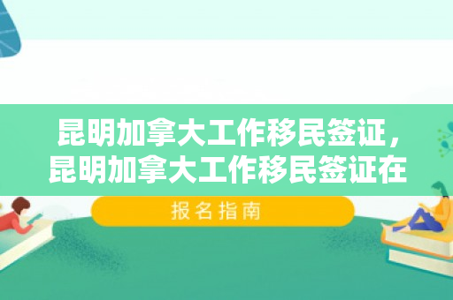 昆明加拿大工作移民签证，昆明加拿大工作移民签证在哪里办