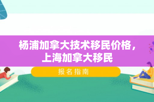 杨浦加拿大技术移民价格，上海加拿大移民