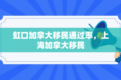 虹口加拿大移民通过率，上海加拿大移民