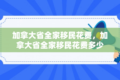 加拿大省全家移民花费，加拿大省全家移民花费多少
