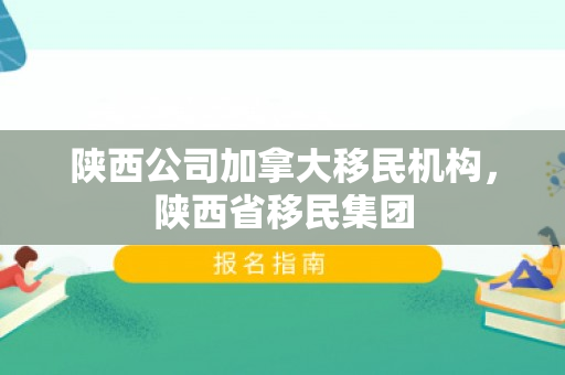 陕西公司加拿大移民机构，陕西省移民集团