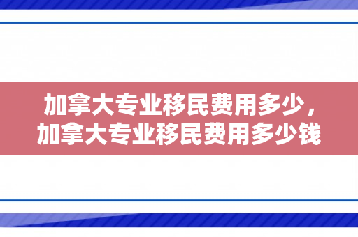 加拿大专业移民费用多少，加拿大专业移民费用多少钱