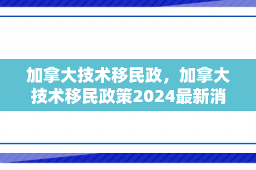 加拿大技术移民政，加拿大技术移民政策2024最新消息