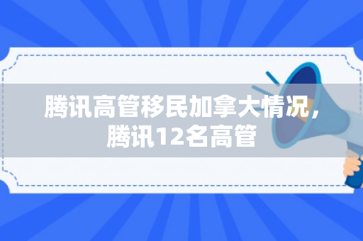 腾讯高管移民加拿大情况，腾讯12名高管