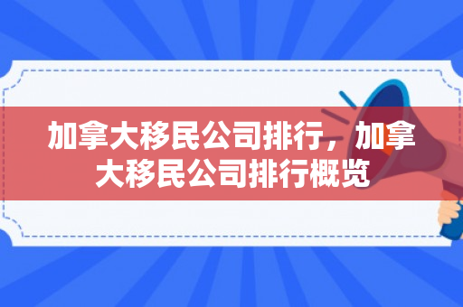 加拿大移民公司排行，加拿大移民公司排行概览