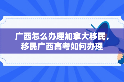 广西怎么办理加拿大移民，移民广西高考如何办理