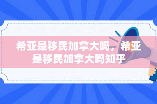希亚是移民加拿大吗，希亚是移民加拿大吗知乎