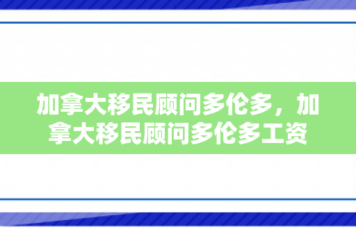 加拿大移民顾问多伦多，加拿大移民顾问多伦多工资