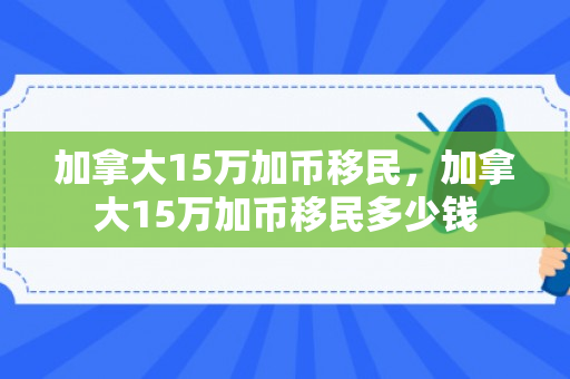 加拿大15万加币移民，加拿大15万加币移民多少钱