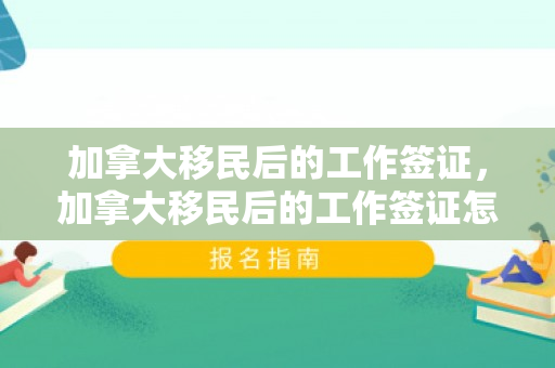 加拿大移民后的工作签证，加拿大移民后的工作签证怎么办