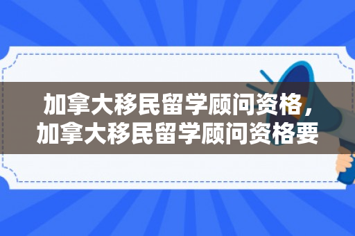 加拿大移民留学顾问资格，加拿大移民留学顾问资格要求