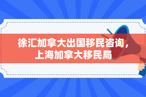 徐汇加拿大出国移民咨询，上海加拿大移民局