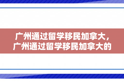 广州通过留学移民加拿大，广州通过留学移民加拿大的条件