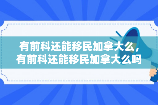 有前科还能移民加拿大么，有前科还能移民加拿大么吗