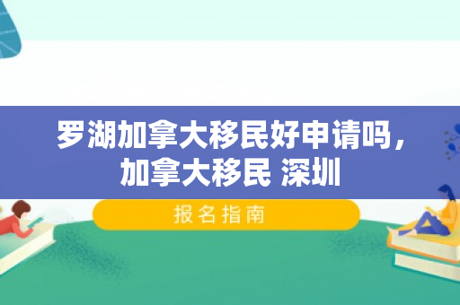 罗湖加拿大移民好申请吗，加拿大移民 深圳