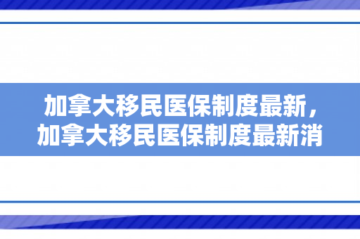 加拿大移民医保制度最新，加拿大移民医保制度最新消息