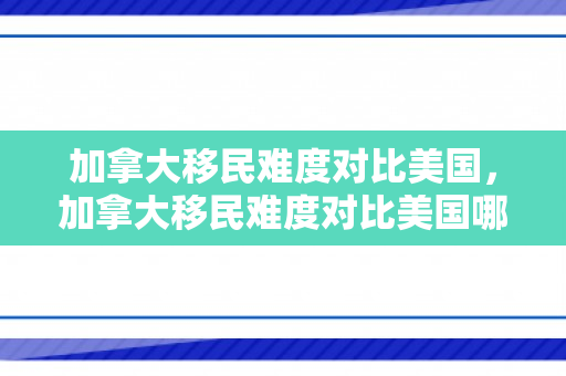 加拿大移民难度对比美国，加拿大移民难度对比美国哪个大