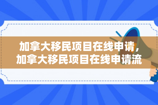 加拿大移民项目在线申请，加拿大移民项目在线申请流程