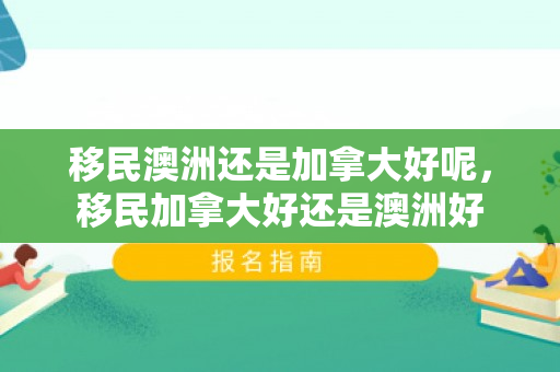 移民澳洲还是加拿大好呢，移民加拿大好还是澳洲好