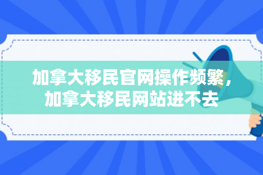 加拿大移民官网操作频繁，加拿大移民网站进不去