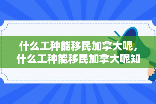 什么工种能移民加拿大呢，什么工种能移民加拿大呢知乎