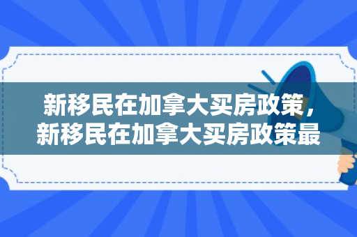 新移民在加拿大买房政策，新移民在加拿大买房政策最新