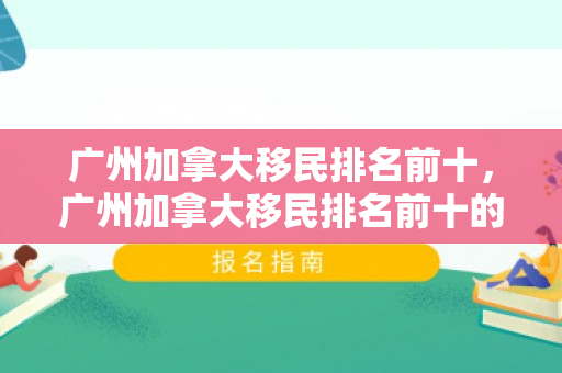 广州加拿大移民排名前十，广州加拿大移民排名前十的公司