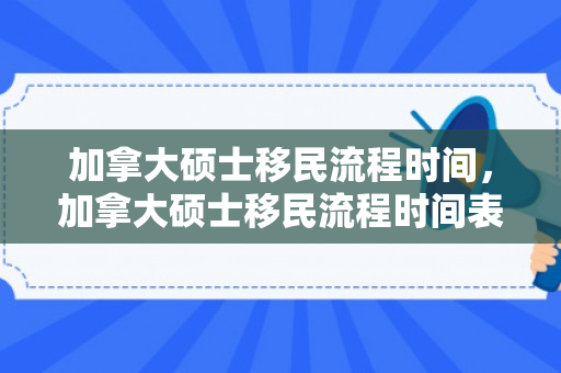 加拿大硕士移民流程时间，加拿大硕士移民流程时间表